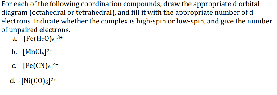 For each of the following coordination compounds, draw the appropriate d orbital
diagram (octahedral or tetrahedral), and fill it with the appropriate number of d
electrons. Indicate whether the complex is high-spin or low-spin, and give the number
of unpaired electrons.
a. [Fe(H20)6]3+
b. [MNC14]2+
c. [Fe(CN)6]+-
d. [Ni(CO)6]2+
