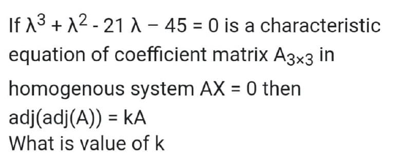 If 13 + 12 - 21 A- 45 = 0 is a characteristic
equation of coefficient matrix A3x3 in
homogenous system AX = 0 then
adj(adj(A)) = kA
What is value of k
