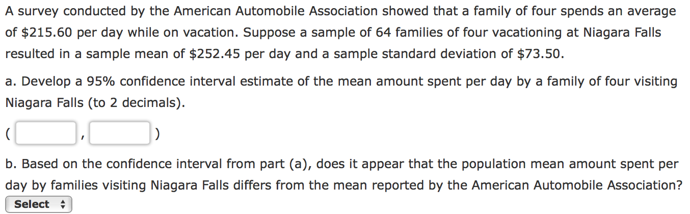 A survey conducted by the American Automobile Association showed that a family of four spends an average
of $215.60 per day while on vacation. Suppose a sample of 64 families of four vacationing at Niagara Falls
resulted in a sample mean of $252.45 per day and a sample standard deviation of $73.50.
a. Develop a 95% confidence interval estimate of the mean amount spent per day by a family of four visiting
Niagara Falls (to 2 decimals)
b. Based on the confidence interval from part (a), does it appear that the population mean amount spent per
day by families visiting Niagara Falls differs from the mean reported by the American Automobile Association?
Select
