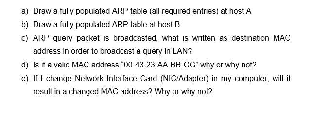 a) Draw a fully populated ARP table (all required entries) at host A
b) Draw a fully populated ARP table at host B
c) ARP query packet is broadcasted, what is written as destination MAC
address in order to broadcast a query in LAN?
d) Is it a valid MAC address "00-43-23-AA-BB-GG" why or why not?
e) If I change Network Interface Card (NIC/Adapter) in my computer, will it
result in a changed MAC address? Why or why not?
