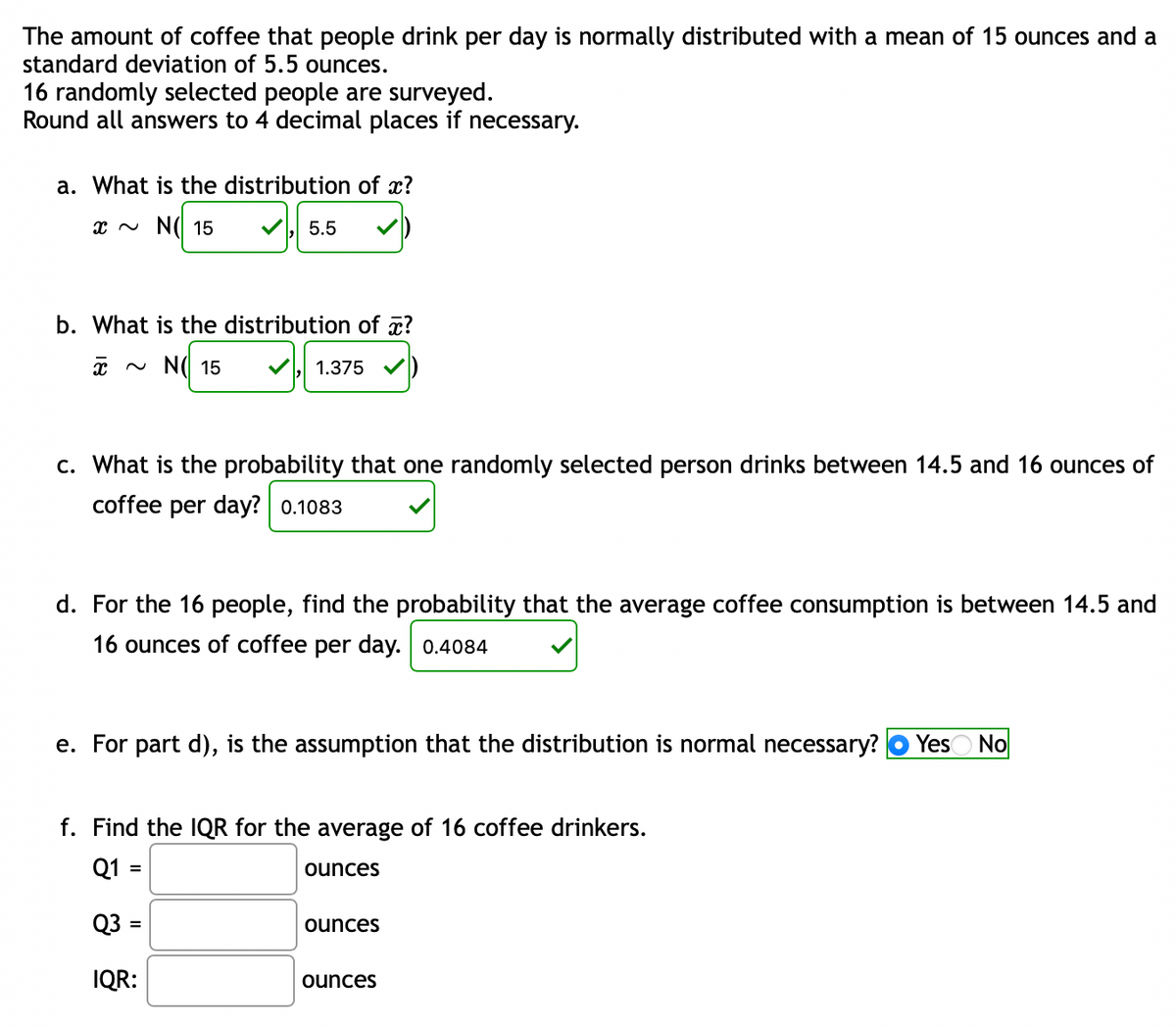 The amount of coffee that people drink per day is normally distributed with a mean of 15 ounces and a
standard deviation of 5.5 ounces.
16 randomly selected people are surveyed.
Round all answers to 4 decimal places if necessary.
a. What is the distribution of x?
x ~ N( 15
5.5
b. What is the distribution of a?
~ N(I 15
1.375
c. What is the probability that one randomly selected person drinks between 14.5 and 16 ounces of
coffee per day? 0.1083
d. For the 16 people, find the probability that the average coffee consumption is between 14.5 and
16 ounces of coffee per day. 0.4084
e. For part d), is the assumption that the distribution is normal necessary?
YesO No
f. Find the IQR for the average of 16 coffee drinkers.
Q1 :
ounces
%3D
Q3 :
ounces
%3D
IQR:
ounces
