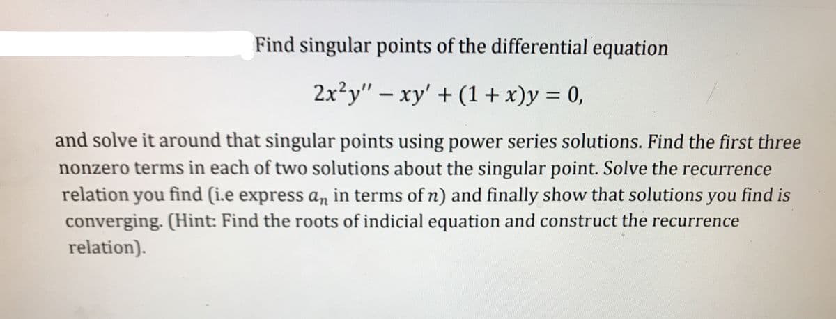 Find singular points of the differential equation
2x²y" – xy' + (1 + x)y = 0,
%3D
and solve it around that singular points using power series solutions. Find the first three
nonzero terms in each of two solutions about the singular point. Solve the recurrence
relation you find (i.e express an in terms of n) and finally show that solutions you find is
converging. (Hint: Find the roots of indicial equation and construct the recurrence
relation).
