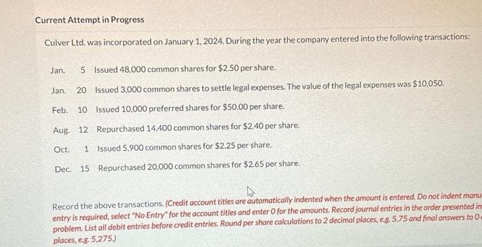 Current Attempt in Progress
Culver Ltd. was incorporated on January 1, 2024. During the year the company entered into the following transactions:
Jan. 5 Issued 48,000 common shares for $2.50 per share.
Jan. 20 Issued 3,000 common shares to settle legal expenses. The value of the legal expenses was $10,050.
Feb. 10 Issued 10,000 preferred shares for $50.00 per share.
Aug. 12 Repurchased 14,400 common shares for $2.40 per share.
Oct. 1 Issued 5,900 common shares for $2.25 per share.
Dec. 15 Repurchased 20,000 common shares for $2.65 per share.
Record the above transactions. (Credit account titles are automatically indented when the amount is entered. Do not indent manu
entry is required, select "No Entry" for the account titles and enter O for the amounts. Record journal entries in the order presented in
problem. List all debit entries before credit entries. Round per share calculations to 2 decimal places, e.g. 5.75 and final answers to O
places, eg. 5,275.)