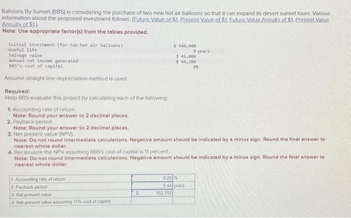 Balloons By Sunset (BBS) is considering the purchase of two new hot air balloons so that it can expand its desert sunset tours. Various
information about the proposed investment follows: (Euture Value of $1. Present Value of $1. Euture Value Annuity of $1. Present Value
Annuity of $1)
Note: Use appropriate factor(s) from the tables provided.
Initial investment (for two hot air balloons)
Useful life
Salvage value
Annual net income generated
BBS's cost of capital
Assume straight line depreciation method is used.
Required:
Help BBS evaluate this project by calculating each of the following:
1. Accounting rate of return.
Note: Round your answer to 2 decimal places.
2. Payback period.
Note: Round your answer to 2 decimal places.
1 Accounting rate of return
2 Payback period
3. Net present value (NPV)
Note: Do not round intermediate calculations. Negative amount should be indicated by a minus sign. Round the final answer to
nearest whole dollar.
3. Net present value
4 Net present value assuming 11% cost of capital -
$540,000
$ 45,000.
$ 44,200
4. Recalculate the NPV assuming BBS's cost of capital is 11 percent.
Note: Do not round intermediate calculations. Negative amount should be indicated by a minus sign. Round the final answer to
nearest whole dollar.
$
9 years
8.20 %
5:44 years
102.702
8%