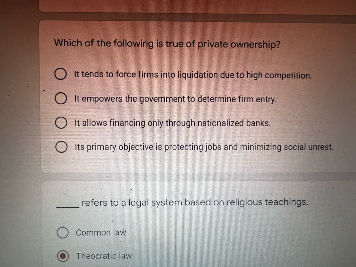 Which of the following is true of private ownership?
O It tends to force firms into liquidation due to high competition.
O It empowers the government to determine firm entry.
O It allows financing only through nationalized banks.
O Its primary objective is protecting jobs and minimizing social unrest.
refers to a legal system based on religious teachings.
Common law
Theocratic law
