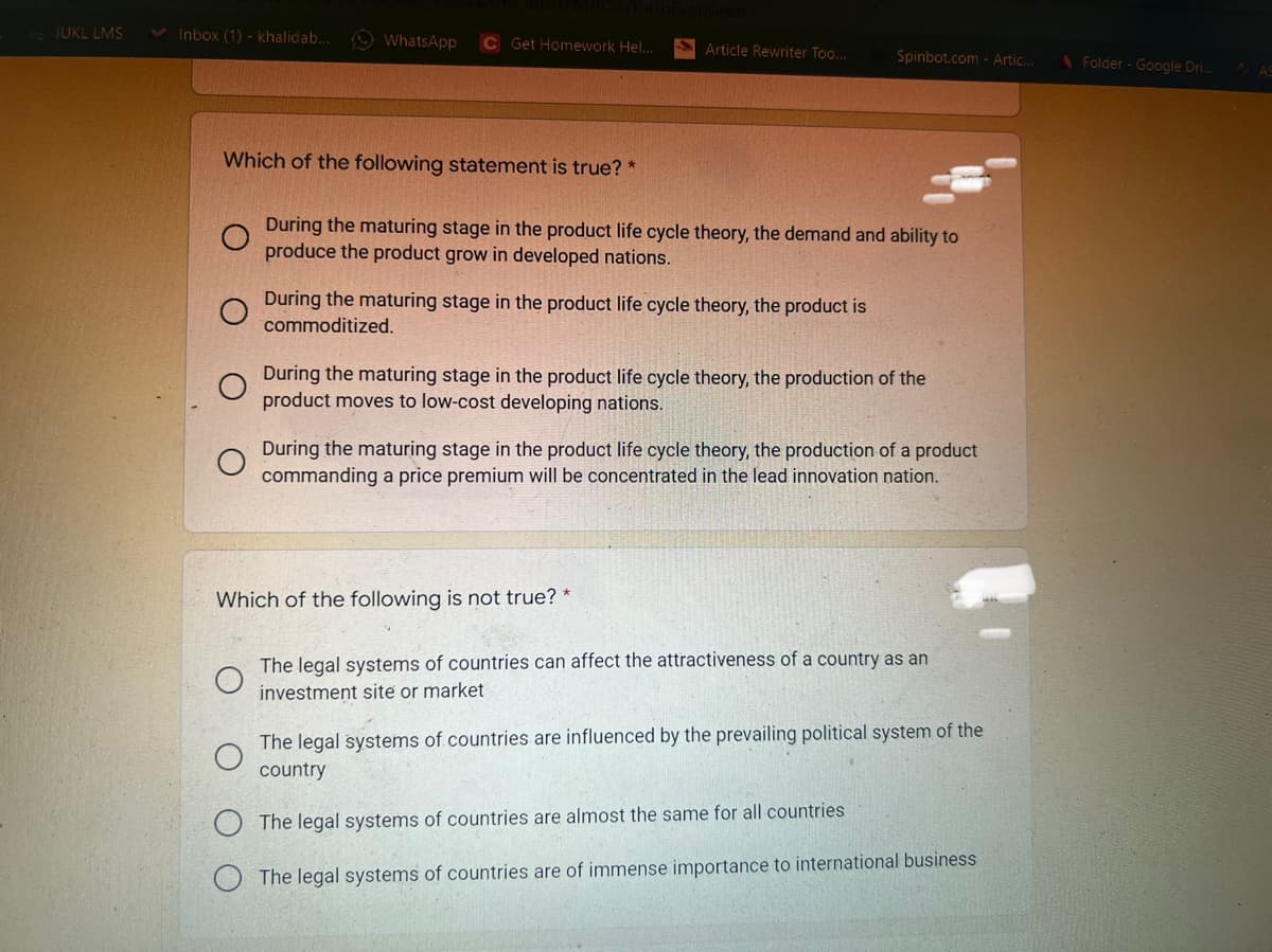 IUKL LMS
V Inbox (1) - khalidab..
O WhatsApp
C Get Homework Hel...
SArticle Rewriter Too...
Spinbot.com - Artic.
Folder - Google Dri..
Which of the following statement is true? *
During the maturing stage in the product life cycle theory, the demand and ability to
produce the product grow in developed nations.
During the maturing stage in the product life cycle theory, the product is
commoditized.
During the maturing stage in the product life cycle theory, the production of the
product moves to low-cost developing nations.
During the maturing stage in the product life cycle theory, the production of a product
commanding a price premium will be concentrated in the lead innovation nation.
Which of the following is not true? *
The legal systems of countries can affect the attractiveness of a country as an
investment site or market
The legal systems of countries are influenced by the prevailing political system of the
country
The legal systems of countries are almost the same for all countries
The legal systems of countries are of immense importance to international business
