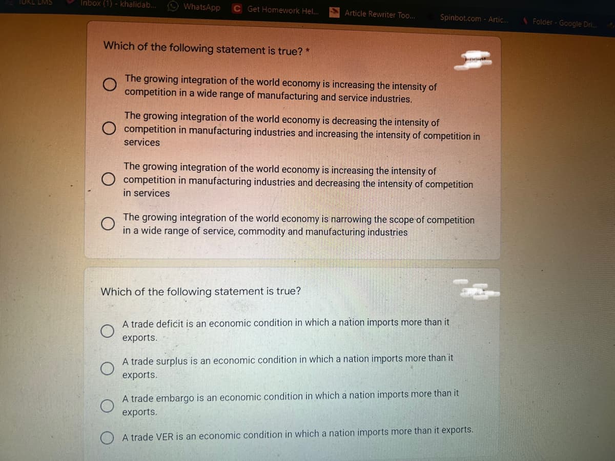 TOKL LMS
Inbox (1) - khalidab..
O WhatsApp
C Get Homework Hel..
Article Rewriter Too..
Spinbot.com - Artic..
\Folder - Google Dri..
Which of the following statement is true? *
The growing integration of the world economy is increasing the intensity of
competition in a wide range of manufacturing and service industries.
The growing integration of the world economy is decreasing the intensity of
O competition in manufacturing industries and increasing the intensity of competition in
services
The growing integration of the world economy is increasing the intensity of
competition in manufacturing industries and decreasing the intensity of competition
in services
The growing integration of the world economy is narrowing the scope of competition
in a wide range of service, commodity and manufacturing industries
Which of the following statement is true?
A trade deficit is an economic condition in which a nation imports more than it
exports.
A trade surplus is an economic condition in which a nation imports more than it
exports.
A trade embargo is an economic condition in which a nation imports more than it
exports.
A trade VER is an economic condition in which a nation imports more than it exports.
