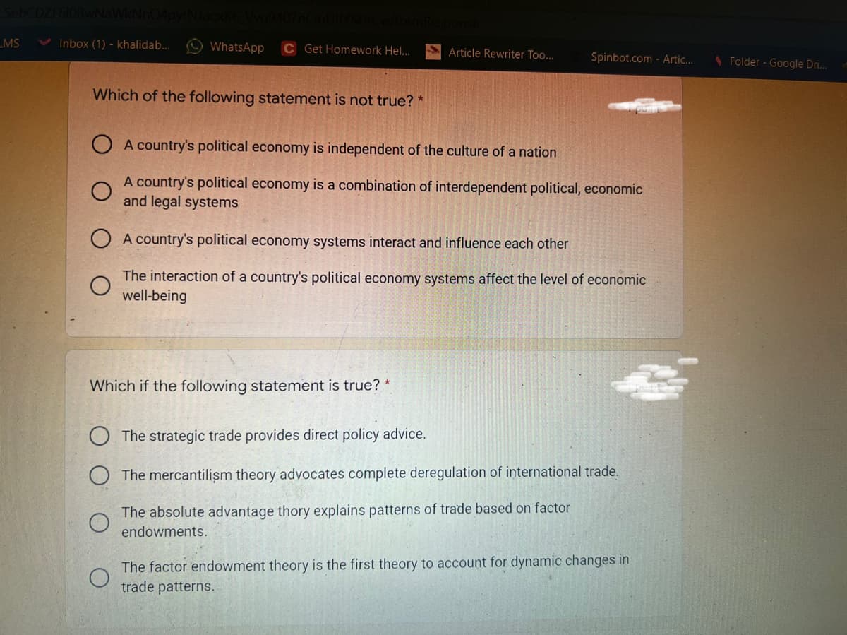 _MS
Inbox (1) - khalidab...
WhatsApp
C Get Homework Hel..
Article Rewriter To...
Spinbot.com - Artic..
1 Folder - Google Dri..
Which of the following statement is not true? *
A country's political economy is independent of the culture of a nation
A country's political economy is a combination of interdependent political, economic
and legal systems
A country's political economy systems interact and influence each other
The interaction of a country's political economy systems affect the level of economic
well-being
Which if the following statement is true? *
The strategic trade provides direct policy advice.
The mercantilism theory advocates complete deregulation of international trade.
The absolute advantage thory explains patterns of trade based on factor
endowments.
The factor endowment theory is the first theory to account for dynamic changes in
trade patterns.
