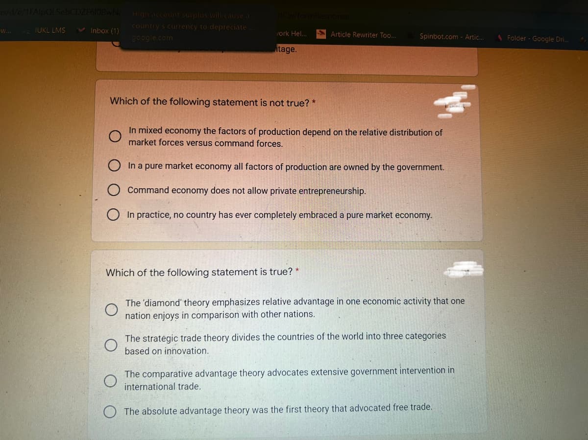 /d/e/1FAlpQLSebCDZF6lOBwNE High account suplus will cause a
country's currency to depreciate
google.com
W...
IUKL LMS
v Inbox (1)
S Article Rewriter Too..
vork Hel...
Spinbot.com - Artic..
1 Folder - Google Dri..
tage.
Which of the following statement is not true? *
In mixed economy the factors of production depend on the relative distribution of
market forces versus command forces.
In a pure market economy all factors of production are owned by the government.
Command economy does not allow private entrepreneurship.
In practice, no country has ever completely embraced a pure market economy.
Which of the following statement is true? *
The 'diamond" theory emphasizes relative advantage in one economic activity that one
nation enjoys in comparison with other nations.
The stratégic trade theory divides the countries of the world into three categories
based on innovation.
The comparative advantage theory advocates extensive government intervention in
international trade.
O The absolute advantage theory was the first theory that advocated free trade.
