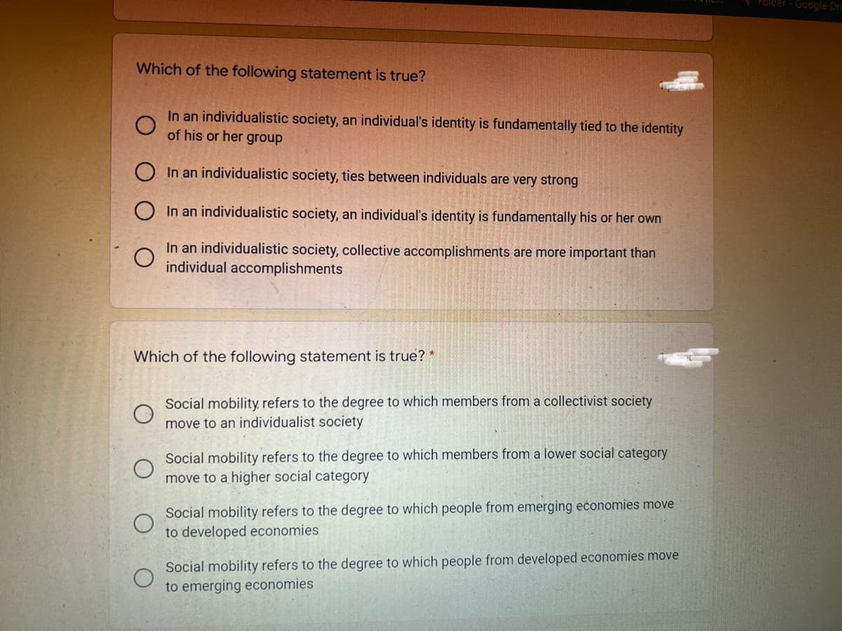Folder - Google Dri
Which of the following statement is true?
In an individualistic society, an individual's identity is fundamentally tied to the identity
of his or her group
O In an individualistic society, ties between individuals are very strong
In an individualistic society, an individual's identity is fundamentally his or her own
In an individualistic society, collective accomplishments are more important than
individual accomplishments
Which of the following statement is true? *
Social mobility, refers to the degree to which members from a collectivist society
move to an individualist society
Social mobility refers to the degree to which members from a lower social category
move to a higher social category
Social mobility refers to the degree to which people from emerging economies move
to developed economies
Social mobility refers to the degree to which people from developed economies move
to emerging economies
