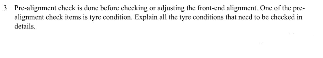 3. Pre-alignment check is done before checking or adjusting the front-end alignment. One of the pre-
alignment check items is tyre condition. Explain all the tyre conditions that need to be checked in
details.
