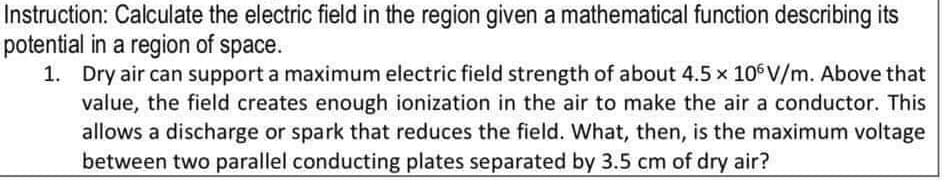 Instruction: Calculate the electric field in the region given a mathematical function describing its
potential in a region of space.
1. Dry air can support a maximum electric field strength of about 4.5 x 10 V/m. Above that
value, the field creates enough ionization in the air to make the air a conductor. This
allows a discharge or spark that reduces the field. What, then, is the maximum voltage
between two parallel conducting plates separated by 3.5 cm of dry air?
