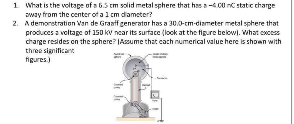 1. What is the voltage of a 6.5 cm solid metal sphere that has a -4.00 nC static charge
away from the center of a 1 cm diameter?
2. A demonstration Van de Graaff generator has a 30.0-cm-diameter metal sphere that
produces a voltage of 150 kV near its surface (look at the figure below). What excess
charge resides on the sphere? (Assume that each numerical value here is shown with
three significant
figures.)
ide of shy
meal sphere
Alunum
sphe
Conduci
Covered
puley
Coveed
puy
Vos
-Motor
