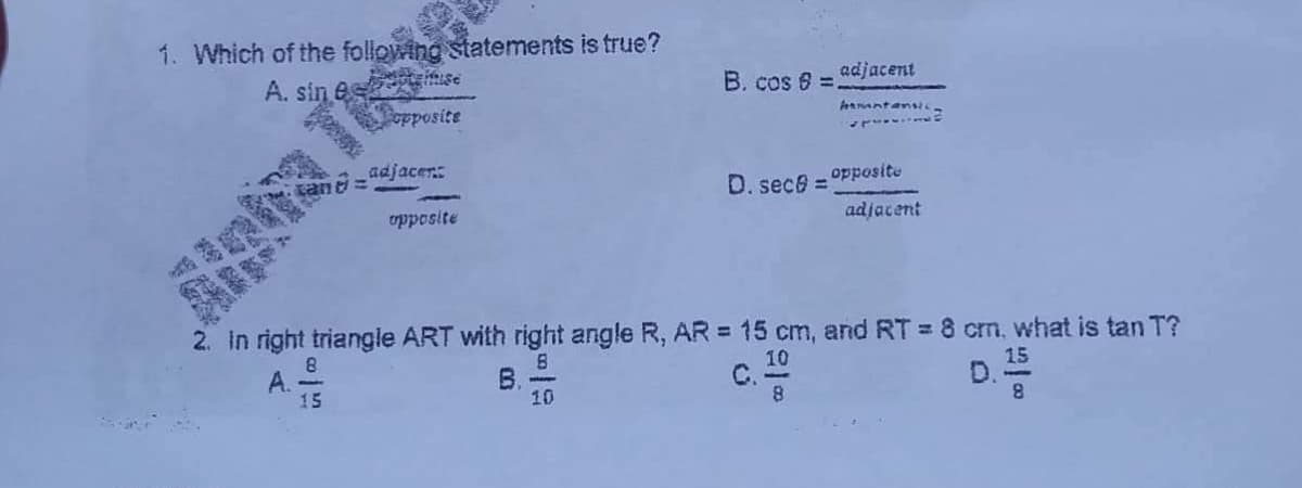 1. Which of the following statements is true?
A. sin e
B. cos 6 =
adjacent
opposite
hamntansic
adjacen
0. sece = OPposite
adjacent
vpposite
2. In right triangle ART with right angle R, AR = 15 cm, and RT = 8 cm, what is tan T?
A.
15
B.
10
10
С.
D.
15
街
