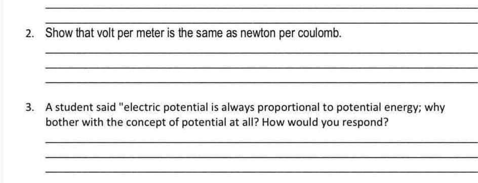 2. Show that volt per meter is the same as newton per coulomb.
3. A student said "electric potential is always proportional to potential energy; why
bother with the concept of potential at all? How would you respond?
