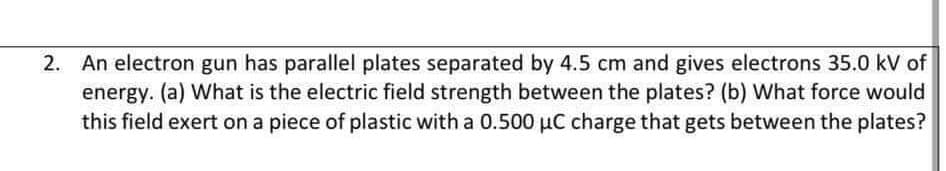 2. An electron gun has parallel plates separated by 4.5 cm and gives electrons 35.0 kV of
energy. (a) What is the electric field strength between the plates? (b) What force would
this field exert on a piece of plastic with a 0.500 µC charge that gets between the plates?
