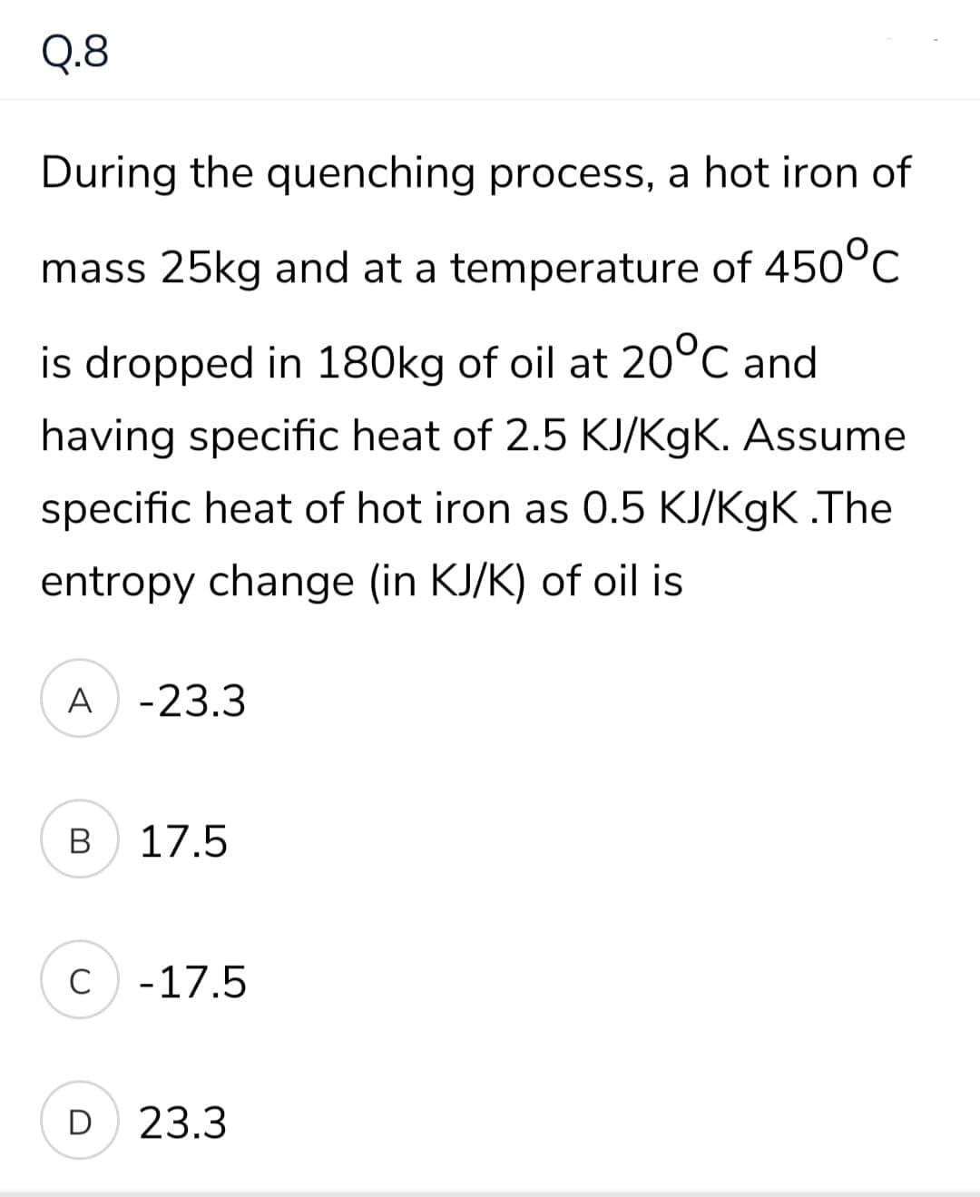 Q.8
During the quenching process, a hot iron of
mass 25kg and at a temperature of 450°C
is dropped in 180kg of oil at 20°C and
having specific heat of 2.5 KJ/KgK. Assume
specific heat of hot iron as 0.5 KJ/KgK .The
entropy change (in KJ/K) of oil is
A -23.3
В
17.5
C
-17.5
D
23.3
