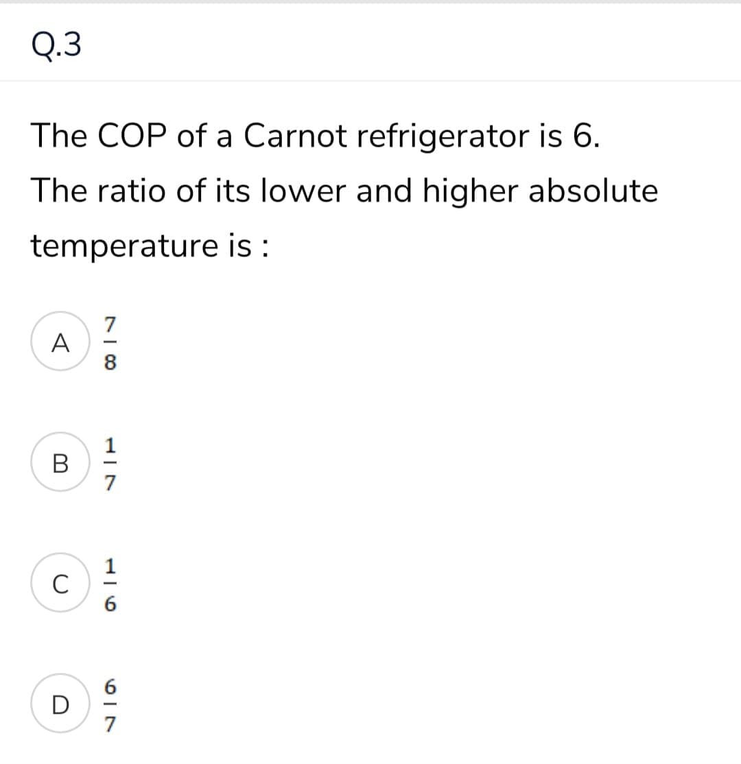 Q.3
The COP of a Carnot refrigerator is 6.
The ratio of its lower and higher absolute
temperature is :
A
8
В
7
1
C
-
7
