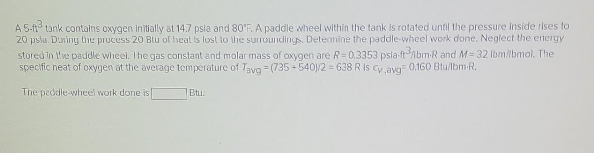 A 5-ft³ tank contains oxygen initially at 14.7 psia and 80°F. A paddle wheel within the tank is rotated until the pressure inside rises to
20 psia. During the process 20 Btu of heat is lost to the surroundings. Determine the paddle-wheel work done. Neglect the energy
stored in the paddle wheel. The gas constant and molar mass of oxygen are R= 0.3353 psia ft/lbm-R and M = 32 lbm/lbmol. The
specific heat of oxygen at the average temperature of Tavg = (735 +540)/2 = 638 R is Cv,avg= 0.160 Btu/lbm.R.
The paddle-wheel work done is
Btu.