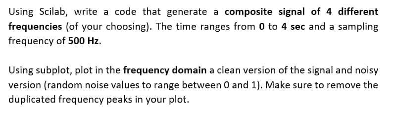 Using Scilab, write a code that generate a composite signal of 4 different
frequencies (of your choosing). The time ranges from 0 to 4 sec and a sampling
frequency of 500 Hz.
Using subplot, plot in the frequency domain a clean version of the signal and noisy
version (random noise values to range between 0 and 1). Make sure to remove the
duplicated frequency peaks in your plot.
