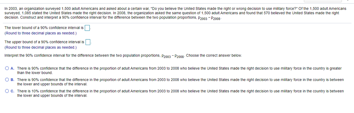 In 2003, an organization surveyed 1,500 adult Americans and asked about a certain war, "Do you believe the United States made the right or wrong decision to use military force?" Of the 1,500 adult Americans
surveyed, 1,085 stated the United States made the right decision. In 2008, the organization asked the same question of 1,500 adult Americans and found that 570 believed the United States made the right
decision. Construct and interpret a 90% confidence interval for the difference between the two population proportions, p2003 - P2008
The lower bound of a 90% confidence interval is
(Round to three decimal places as needed.)
The upper bound of a 90% confidence interval is
(Round to three decimal places as needed.)
Interpret the 90% confidence interval for the difference between the two population proportions, p2003 - P200g. Choose the correct answer below.
O A. There is 90% confidence that the difference in the proportion of adult Americans from 2003 to 2008 who believe the United States made the right decision to use military force in the country is greater
than the lower bound.
O B. There is 90% confidence that the difference in the proportion of adult Americans from 2003 to 2008 who believe the United States made the right decision to use military force in the country is between
the lower and upper bounds of the interval.
O c. There is 10% confidence that the difference in the proportion of adult Americans from 2003 to 2008 who believe the United States made the right decision to use military force in the country is between
the lower and upper bounds of the interval.
