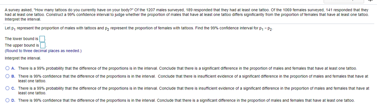 A survey asked, "How many tattoos do you currently have on your body?" Of the 1207 males surveyed, 189 responded that they had at least one tattoo. Of the 1069 females surveyed, 141 responded that they
had at least one tattoo. Construct a 99% confidence interval to judge whether the proportion of males that have at least one tattoo differs significantly from the proportion of females that have at least one tattoo.
Interpret the interval.
Let p, represent the proportion of males with tattoos and p, represent the proportion of females with tattoos. Find the 99% confidence interval for p, - P2-
The lower bound is
The upper bound is
(Round to three decimal places as needed.)
Interpret the interval.
A. There is a 99% probability that the difference of the proportions is in the interval. Conclude that there is a significant difference in the proportion of males and females that have at least one tattoo.
O B. There is 99% confidence that the difference of the proportions is in the interval. Conclude that there is insufficient evidence of a significant difference in the proportion of males and females that have at
least one tattoo.
O C. There is a 99% probability that the difference of the proportions is in the interval. Conclude that there is insufficient evidence of a significant difference in the proportion of males and females that have at
least one tattoo.
O D. There is 99% confidence that the difference of the proportions is in the interval. Conclude that there is a significant difference in the proportion of males and females that have at least one tattoo.
