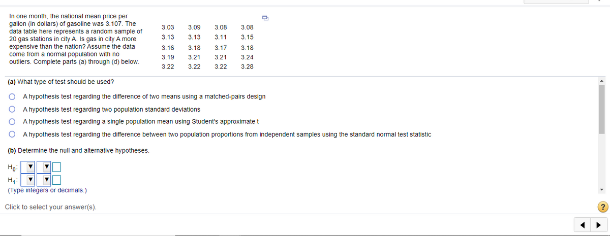 In one month, the national mean price per
gallon (in dollars) of gasoline was 3.107. The
data table here represents a random sample of
20 gas stations in city A. Is gas in city A more
3.03
3.09
3.08
3.08
3.13
3.13
3.11
3.15
expensive than the nation? Assume the data
come from a normal population with no
outliers. Complete parts (a) through (d) below.
3.16
3.18
3.17
3.18
3.19
3.21
3.21
3.24
3.22
3.22
3.22
3.28
(a) What type of test should be used?
A hypothesis test regarding the difference of two means using a matched-pairs design
A hypothesis test regarding two population standard deviations
A hypothesis test regarding a single population mean using Student's approximatet
A hypothesis test regarding the difference between two population proportions from independent samples using the standard normal test statistic
(b) Determine the null and alternative hypotheses.
Ho
H4:
(Type integers or decimals.)
Click to select your answer(s).
