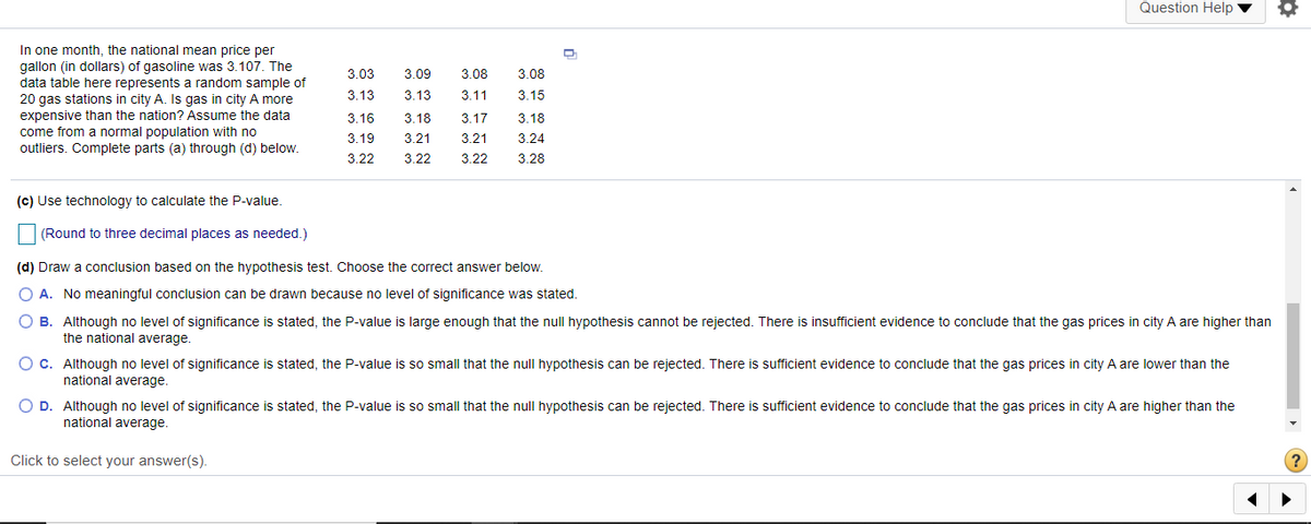 Question Help
In one month, the national mean price per
gallon (in dollars) of gasoline was 3.107. The
data table here represents a random sample of
20 gas stations in city A. Is gas in city A more
3.03
3.09
3.08
3.08
3.13
3.13
3.11
3.15
expensive than the nation? Assume the data
come from a normal population with no
outliers. Complete parts (a) through (d) below.
3.16
3.18
3.17
3.18
3.19
3.21
3.21
3.24
3.22
3.22
3.22
3.28
(c) Use technology to calculate the P-value.
| (Round to three decimal places as needed.)
(d) Draw a conclusion based on the hypothesis test. Choose the correct answer below.
O A. No meaningful conclusion can be drawn because no level of significance was stated.
O B. Although no level of significance is stated, the P-value is large enough that the null hypothesis cannot be rejected. There is insufficient evidence to conclude that the gas prices in city A are higher than
the national average.
O c. Although no level of significance is stated, the P-value is so small that the null hypothesis can be rejected. There is sufficient evidence to conclude that the gas prices in city A are lower than the
national average.
O D. Although no level of significance is stated, the P-value is so small that the null hypothesis can be rejected. There is sufficient evidence to conclude that the gas prices in city A are higher than the
national average.
Click to select your answer(s).
