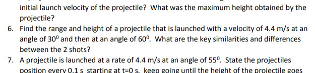 initial launch velocity of the projectile? What was the maximum height obtained by the
projectile?
6. Find the range and height of a projectile that is launched with a velocity of 4.4 m/s at an
angle of 30° and then at an angle of 60º. What are the key similarities and differences
between the 2 shots?
7. A projectile is launched at a rate of 4.4 m/s at an angle of 55°. State the projectiles
position every 0.1 s starting at t=0 s. keep going until the height of the projectile goes
