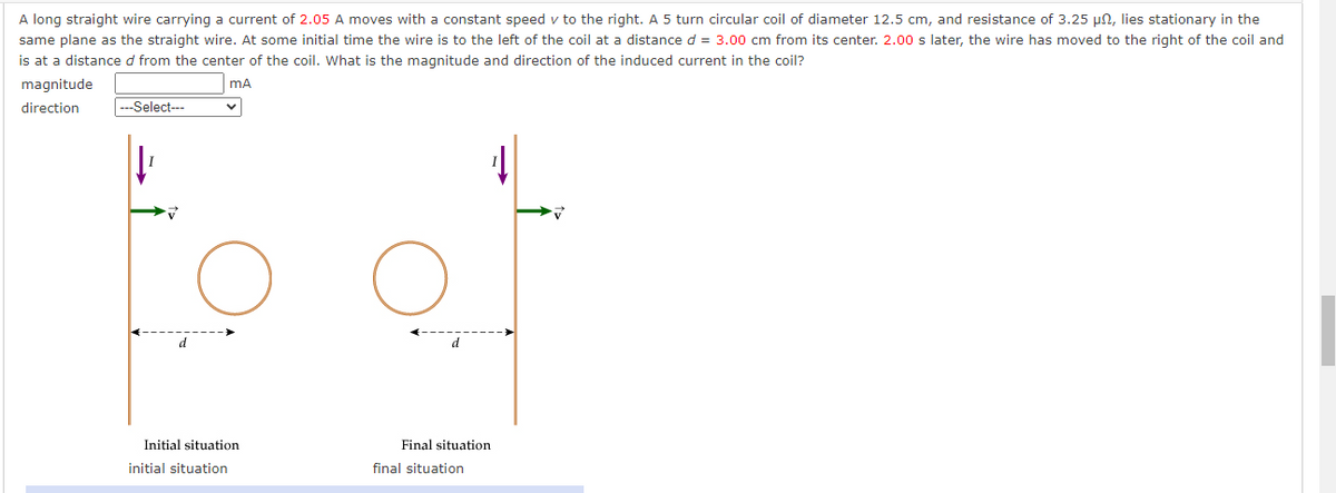 A long straight wire carrying a current of 2.05 A moves with a constant speed v to the right. A 5 turn circular coil of diameter 12.5 cm, and resistance of 3.25 µn, lies stationary in the
same plane as the straight wire. At some initial time the wire is to the left of the coil at a distance d = 3.00 cm from its center. 2.00 s later, the wire has moved to the right of the coil and
is at a distance d from the center of the coil. What is the magnitude and direction of the induced current in the coil?
magnitude
mA
direction
---Select---
Initial situation
Final situation
initial situation
final situation
