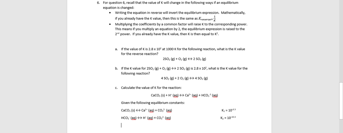 6. For question 6, recall that the value of K will change in the following ways if an equilibrium
equation is changed:
Writing the equation in reverse will invert the equilibrium expression. Mathematically,
if you already have the K value, then this is the same as Kreverse=
Multiplying the coefficients by a common factor will raise K to the corresponding power.
you multiply an equation by 2, the equilibrium expression is raised to the
This means
2nd power. If you already have the K value, then K is then equal to K?.
a. If the value of K is 2.8 x 10? at 1000 K for the following reaction, what is the K value
for the reverse reaction?
250, (g) + 02 (g) → 2 SO; (g)
b. If the K value for 250, (g) +02 (g) <> 2 SO, (g) is 2.8 x 10?, what is the K value for the
following reaction?
4 SO, (g) + 2 02 (g) > 4 SO; (g)
Calculate the value of K for the reaction:
Caco, (s) + H* (ag) Ca?- (ag) + HCo, (ag)
Given the following equilibrium constants:
Caco; (s) > Ca²+ (ag) + CO,? (ag)
K = 1063
HCO, (ag) > H* (ag) + Co,? (ag)
K2 = 10103
|
