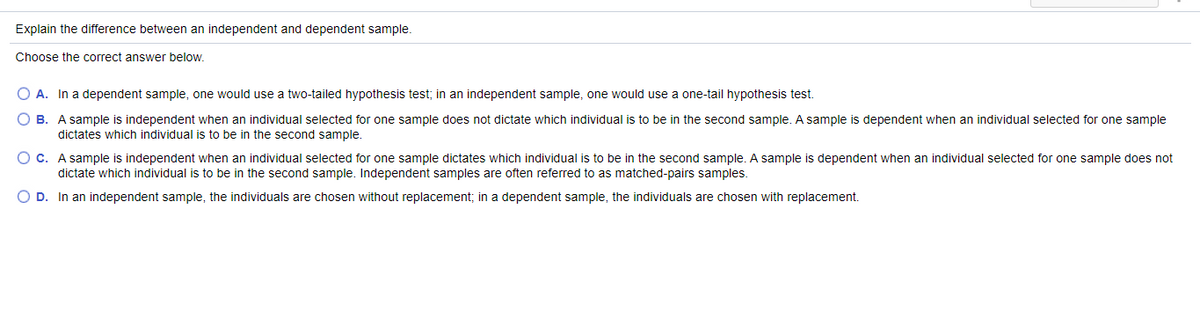 Explain the difference between an independent and dependent sample.
Choose the correct answer below.
O A. In a dependent sample, one would use a two-tailed hypothesis test; in an independent sample, one would use a one-tail hypothesis test.
O B. A sample is independent when an individual selected for one sample does not dictate which individual is to be in the second sample. A sample is dependent when an individual selected for one sample
dictates which individual is to be in the second sample.
O C. A sample is independent when an individual selected for one sample dictates which individual is to be in the second sample. A sample is dependent when an individual selected for one sample does not
dictate which individual is to be in the second sample. Independent samples are often referred to as matched-pairs samples.
O D. In an independent sample, the individuals are chosen without replacement; in a dependent sample, the individuals are chosen with replacement.
