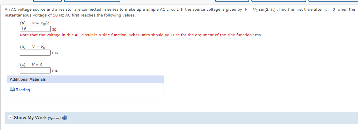 An AC voltage source and a resistor are connected in series to make up a simple AC circuit. If the source voltage is given by V = Vo sin(2nft) , find the first time after t = 0 when the
instantaneous voltage of 50 Hz AC first reaches the following values.
(a)
V = Vo/2
1.6
Note that the voltage in this AC circuit is a sine function. What units should you use for the argument of the sine function? ms
(b)
V = Vo
ms
(c)
V = 0
ms
Additional Materials
O Reading
E Show My Work (Optional) ?
