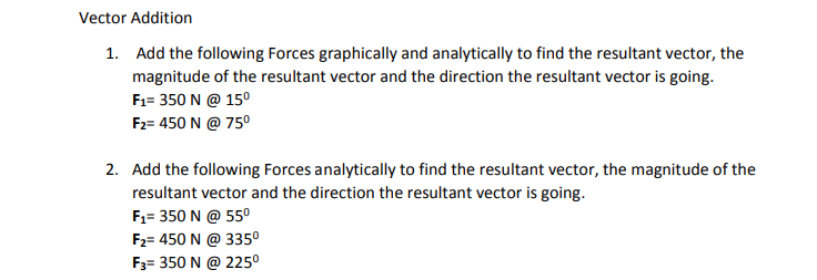 Vector Addition
1. Add the following Forces graphically and analytically to find the resultant vector, the
magnitude of the resultant vector and the direction the resultant vector is going.
F1= 350 N @ 15°
F2= 450 N @ 75°
2. Add the following Forces analytically to find the resultant vector, the magnitude of the
resultant vector and the direction the resultant vector is going.
F1= 350 N @ 55°
F2= 450 N @ 335°
F3= 350 N @ 225°
