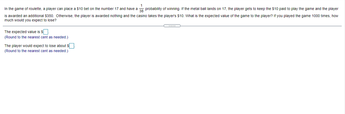 In the game of roulette, a player can place a $10 bet on the number 17 and have a
38
probability of winning. If the metal ball lands on 17, the player gets to keep the $10 paid to play the game and the player
is awarded an additional $350. Otherwise, the player is awarded nothing and the casino takes the player's $10. What is the expected value of the game to the player? If you played the game 1000 times, how
much would you expect to lose?
.....
The expected value is $
(Round to the nearest cent as needed.)
The player would expect to lose about $
(Round to the nearest cent as needed.)
