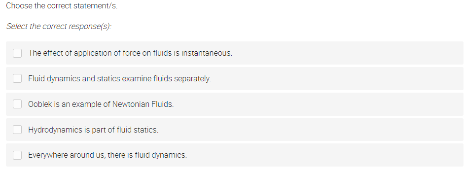 Choose the correct statement/s.
Select the correct response(s):
The effect of application of force on fluids is instantaneous.
Fluid dynamics and statics examine fluids separately.
Ooblek is an example of Newtonian Fluids.
Hydrodynamics is part of fluid statics.
Everywhere around us, there is fluid dynamics.
