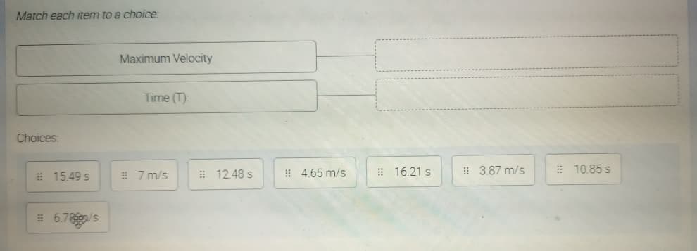 Match each item to a choice:
Maximum Velocity
Time (T):
Choices:
# 15.49 s
# 7 m/s
: 12.48 s
! 4.65 m/s
# 16.21 s
: 3.87 m/s
: 10.85 s
E 6.78/s
