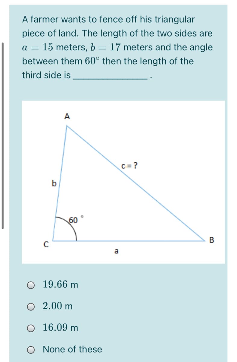 A farmer wants to fence off his triangular
piece of land. The length of the two sides are
15 meters, b = 17 meters and the angle
between them 60° then the length of the
third side is
A
C= ?
b
60
В
a
O 19.66 m
О 2.00 m
O 16.09 m
None of these
