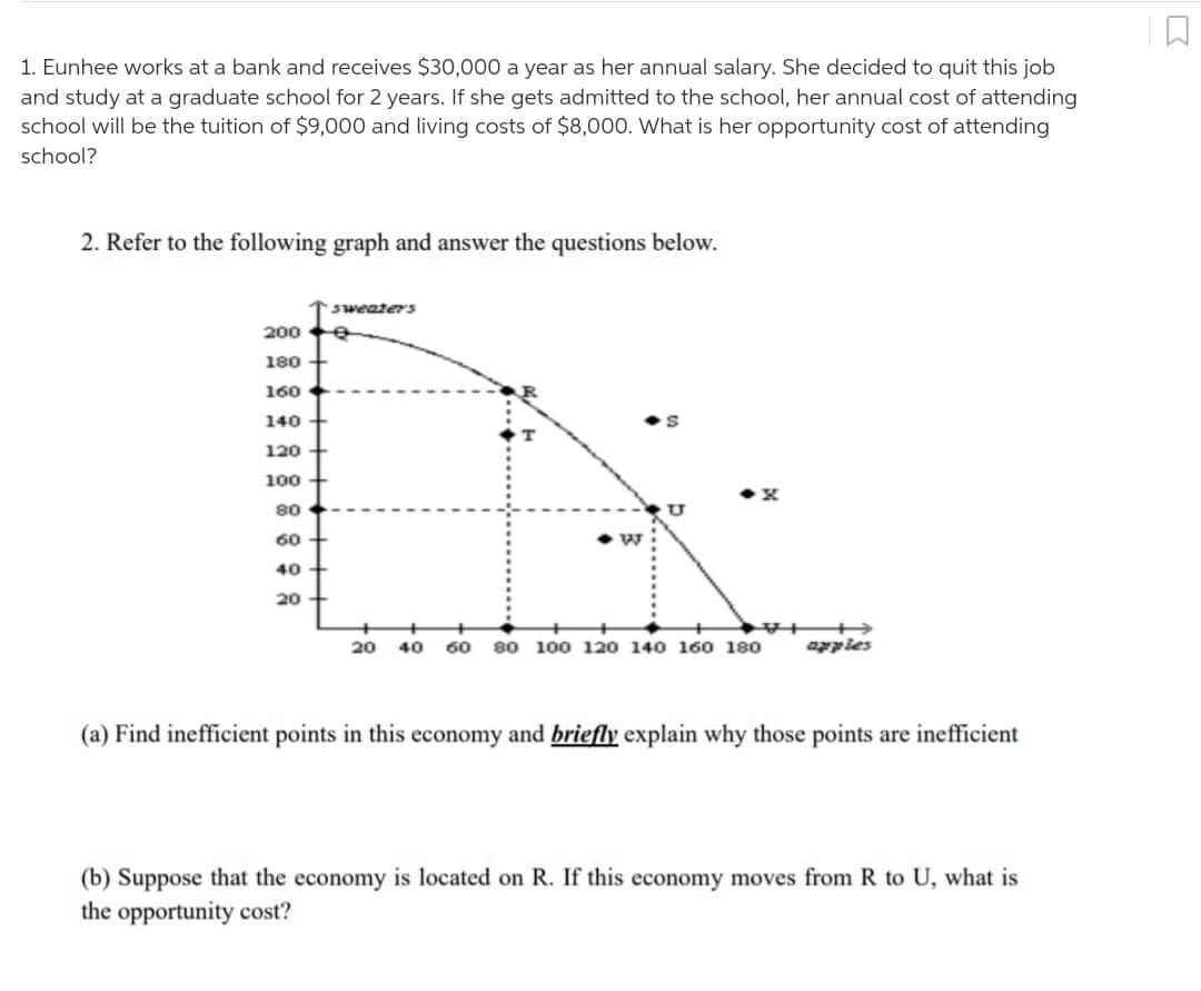 1. Eunhee works at a bank and receives $30,000 a year as her annual salary. She decided to quit this job
and study at a graduate school for 2 years. If she gets admitted to the school, her annual cost of attending
school will be the tuition of $9,000 and living costs of $8,000. What is her opportunity cost of attending
school?
2. Refer to the following graph and answer the questions below.
sweaterS
200
180
160
140
120
100
80
U
60
40
20
20 40 60 80 100 120 140 160 180
apples
(a) Find inefficient points in this economy and briefly explain why those points are inefficient
(b) Suppose that the economy is located on R. If this economy moves from R to U, what is
the opportunity cost?