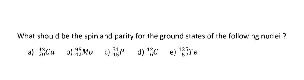 What should be the spin and parity for the ground states of the following nuclei ?
a) 20Ca b) Mo
c) 3 P
31
15
d) ¹2C e) ¹25Te