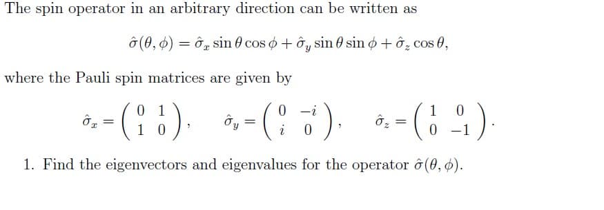 The spin operator in an arbitrary direction can be written as
(0,0) = sin cos o + y sin sin + ₂ cos 0,
I
where the Pauli spin matrices are given by
0
(13),
1. Find the eigenvectors and eigenvalues for the operator ô(0, 6).
ÔT
x
=
Oy
=
0
(² i).
i
0
Oz
=
0
0 -1