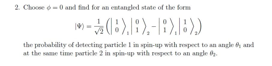 2. Choose = 0 and find for an entangled state of the form
0
0
|I)
>- (B),B),-),B))
1/12
=
2
1
0
1
0
the probability of detecting particle 1 in spin-up with respect to an angle 0₁ and
at the same time particle 2 in spin-up with respect to an angle 02.