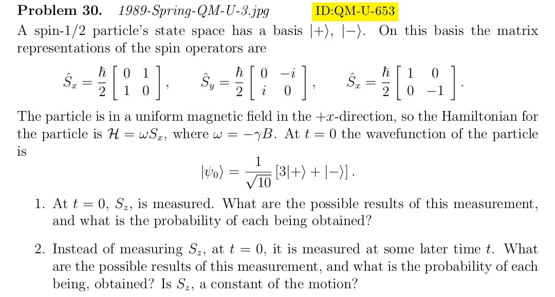 Problem 30. 1989-Spring-QM-U-3.jpg
ID:QM-U-653
A spin-1/2 particle's state space has a basis |+), |-). On this basis the matrix
representations of the spin operators are
ŜT
=
ħ 0 1
2 1 0
7
0
$,- / [87]
Sy
2
i
0
12/0)
=
1
ŜT
: [3]+) + | −)] .
√10
=
The particle is in a uniform magnetic field in the +x-direction, so the Hamiltonian for
the particle is H=wS, where w = - -B. At t = 0 the wavefunction of the particle
is
ħ
2 0
1 0
-1
]
1. At t = 0, S₂, is measured. What are the possible results of this measurement,
and what is the probability of each being obtained?
2. Instead of measuring S₂, at t = 0, it is measured at some later time t. What
are the possible results of this measurement, and what is the probability of each
being, obtained? Is Sz, a constant of the motion?