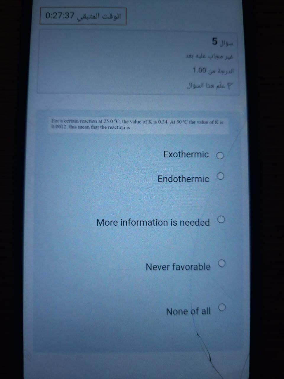 الوقت المتبقي 0:27:37
5 J
1.00
d all
علم هذا السؤال
For a certain reaction at 25.0 °C, the value of K is 0.34. At 50 °C the value of K is
0.0012. this mean that the reaction is
Exothermic O
Endothermic O
More information is needed O
Never favorable O
None of all O
