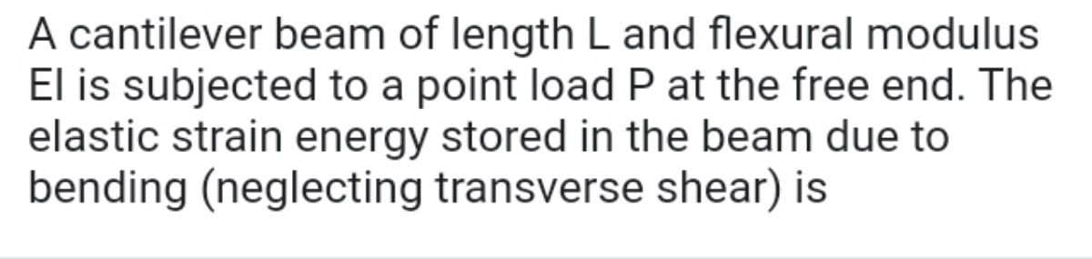 A cantilever beam of length L and flexural modulus
El is subjected to a point load P at the free end. The
elastic strain energy stored in the beam due to
bending (neglecting transverse shear) is
