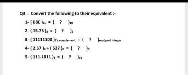 Q3: Convert the following to their equivalent :-
1- (B8E)16=( ? )10
2- (15.73 ) = ( ? )2
3- (11111100)1's complement
4- (2.57 ) + (527)s = (
5- (111.1011 )2 = ( ? )10
(? Junsigned integer
? )s