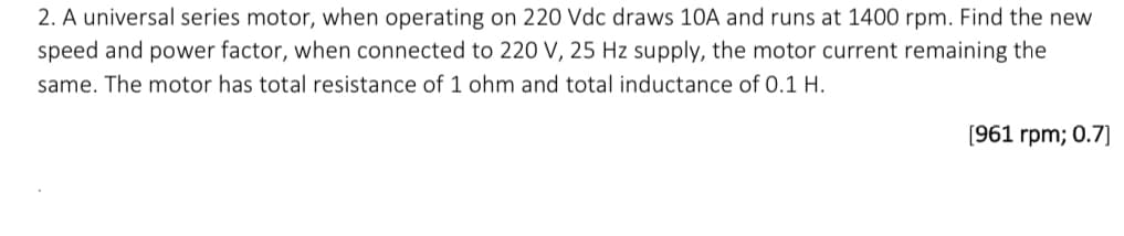 2. A universal series motor, when operating on 220 Vdc draws 10A and runs at 1400 rpm. Find the new
speed and power factor, when connected to 220 V, 25 Hz supply, the motor current remaining the
same. The motor has total resistance of 1 ohm and total inductance of 0.1 H.
[961 rpm; 0.7]