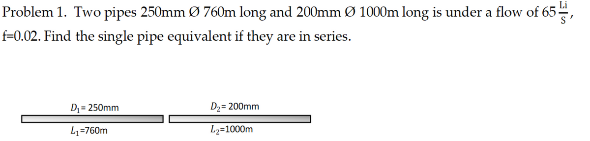 Problem 1. Two pipes 250mm Ø 760m long and 200mm Ø 1000m long is under a flow of 65,
f=0.02. Find the single pipe equivalent if they are in series.
D₁ = 250mm
L₁=760m
D₂ = 200mm
L₂=1000m