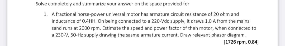 Solve completely and summarize your answer on the space provided for
1. A fractional horse-power universal motor has armature circuit resistance of 20 ohm and
inductance of 0.4HH. On being connected to a 220-Vdc supply, it draws 1.0 A from the mains
sand runs at 2000 rpm. Estimate the speed and power factor of theh motor, when connected to
a 230-V, 50-Hz supply drawing the sasme armature current. Draw relevant phasor diagram.
[1726 rpm, 0.84]