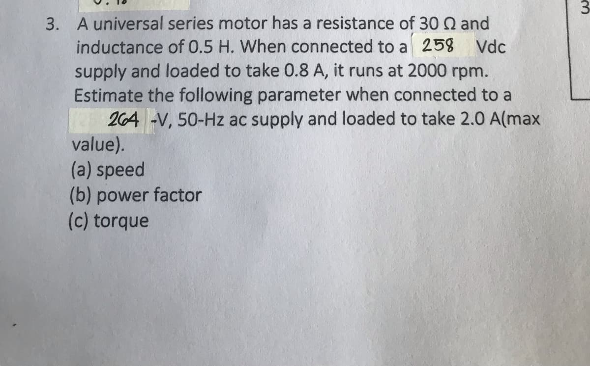 3. A universal series motor has a resistance of 30 Q and
inductance of 0.5 H. When connected to a 258 Vdc
supply and loaded to take 0.8 A, it runs at 2000 rpm.
Estimate the following parameter when connected to a
264 -V, 50-Hz ac supply and loaded to take 2.0 A(max
value).
(a) speed
(b) power factor
(c) torque